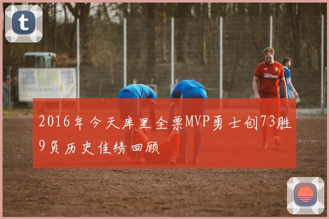 2016年今天库里全票MVP勇士创73胜9负历史佳绩回顾