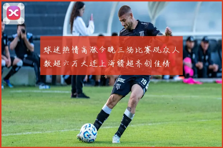 球迷热情高涨今晚三场比赛观众人数超六万大连上海赣超齐创佳绩