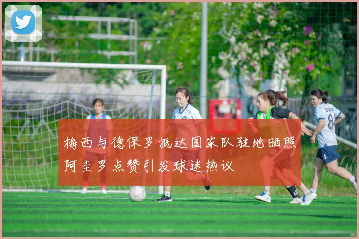 梅西与德保罗抵达国家队驻地晒照阿圭罗点赞引发球迷热议
