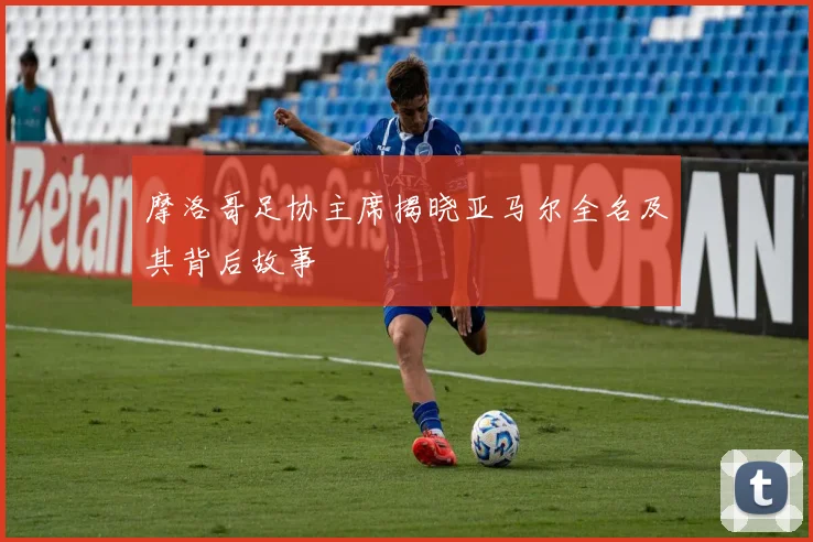 摩洛哥足协主席揭晓亚马尔全名及其背后故事