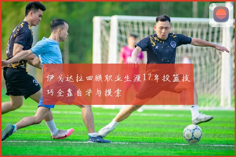 伊戈达拉回顾职业生涯17年投篮技巧全靠自学与摸索