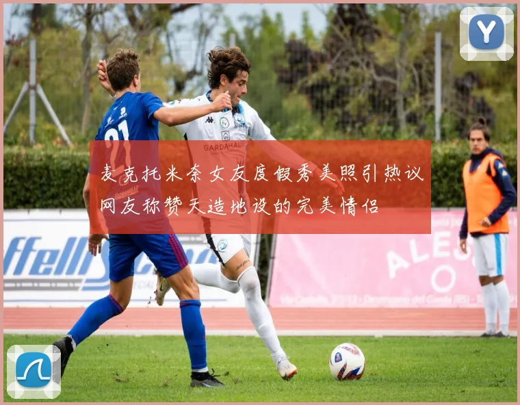 麦克托米奈女友度假秀美照引热议网友称赞天造地设的完美情侣